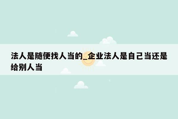 法人是随便找人当的_企业法人是自己当还是给别人当