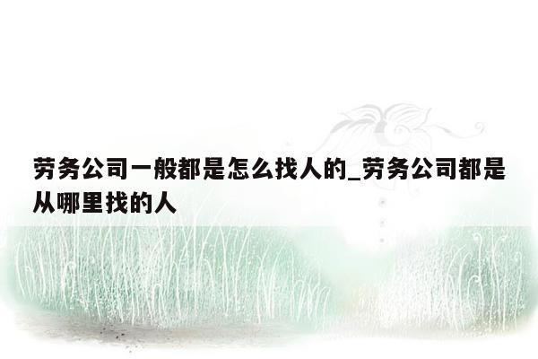 劳务公司一般都是怎么找人的_劳务公司都是从哪里找的人