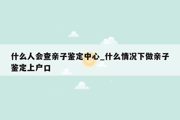 什么人会查亲子鉴定中心_什么情况下做亲子鉴定上户口