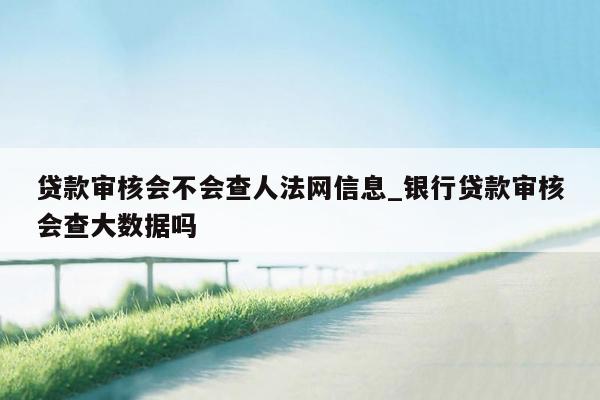 贷款审核会不会查人法网信息_银行贷款审核会查大数据吗