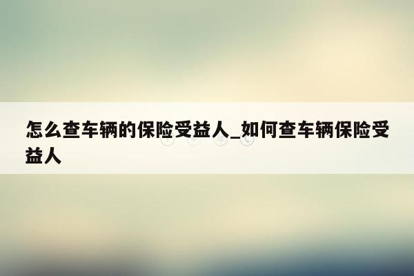 怎么查车辆的保险受益人_如何查车辆保险受益人