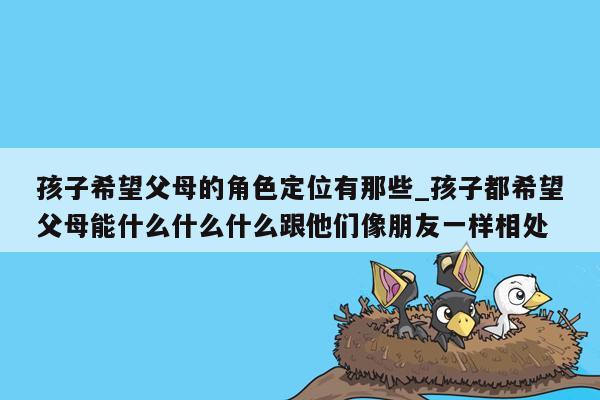 孩子希望父母的角色定位有那些_孩子都希望父母能什么什么什么跟他们像朋友一样相处