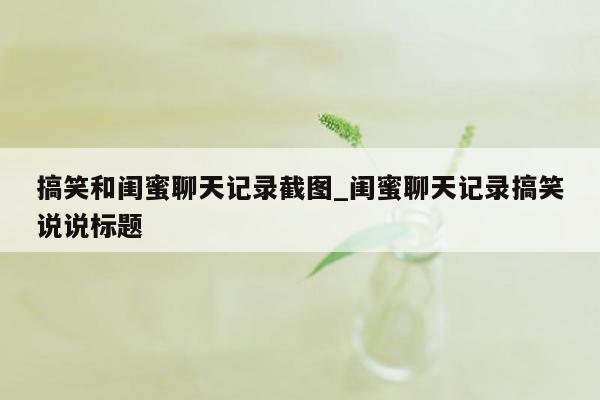 搞笑和闺蜜聊天记录截图_闺蜜聊天记录搞笑说说标题