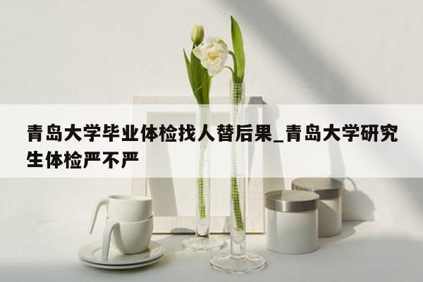 青岛大学毕业体检找人替后果_青岛大学研究生体检严不严