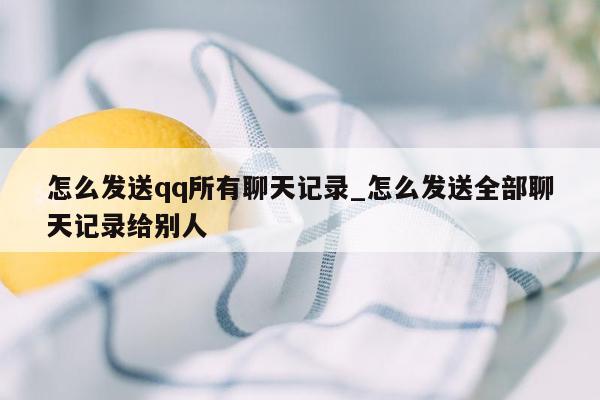 怎么发送qq所有聊天记录_怎么发送全部聊天记录给别人