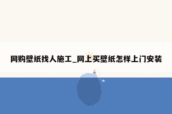 网购壁纸找人施工_网上买壁纸怎样上门安装