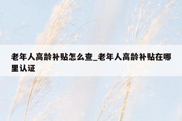 老年人高龄补贴怎么查_老年人高龄补贴在哪里认证