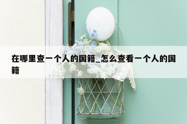 在哪里查一个人的国籍_怎么查看一个人的国籍