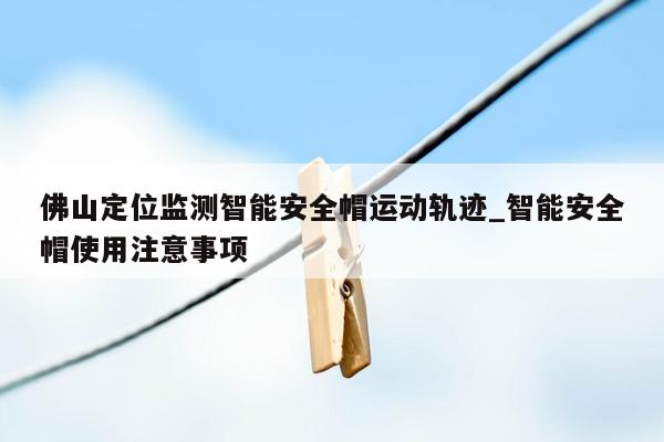 佛山定位监测智能安全帽运动轨迹_智能安全帽使用注意事项
