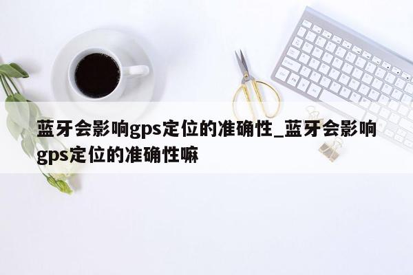 蓝牙会影响gps定位的准确性_蓝牙会影响gps定位的准确性嘛