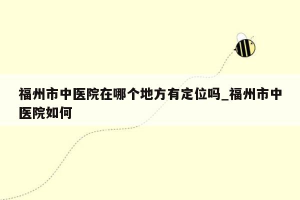 福州市中医院在哪个地方有定位吗_福州市中医院如何