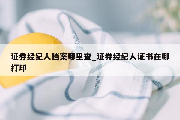 证券经纪人档案哪里查_证券经纪人证书在哪打印