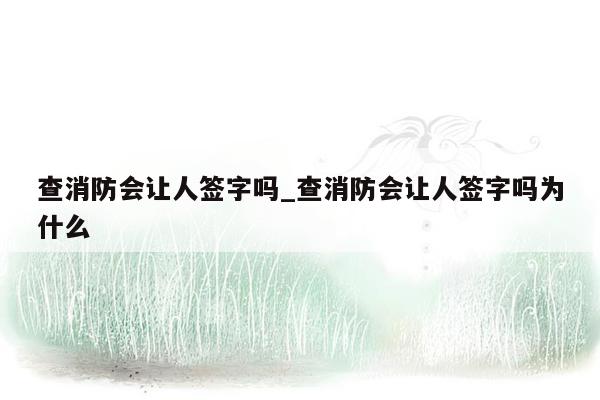 查消防会让人签字吗_查消防会让人签字吗为什么