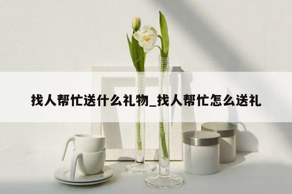找人帮忙送什么礼物_找人帮忙怎么送礼