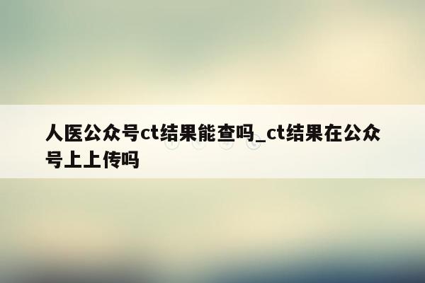 人医公众号ct结果能查吗_ct结果在公众号上上传吗