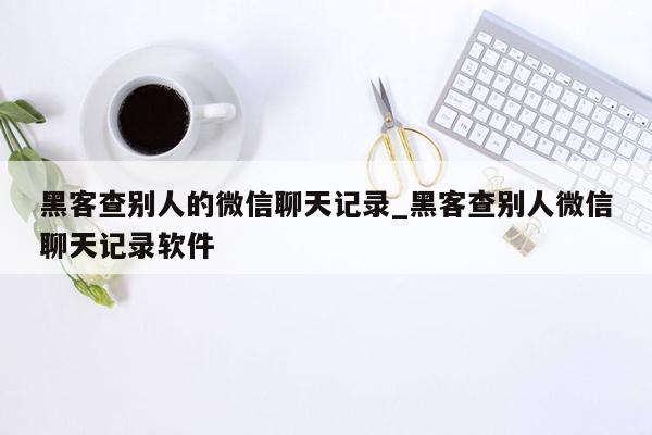 黑客查别人的微信聊天记录_黑客查别人微信聊天记录软件
