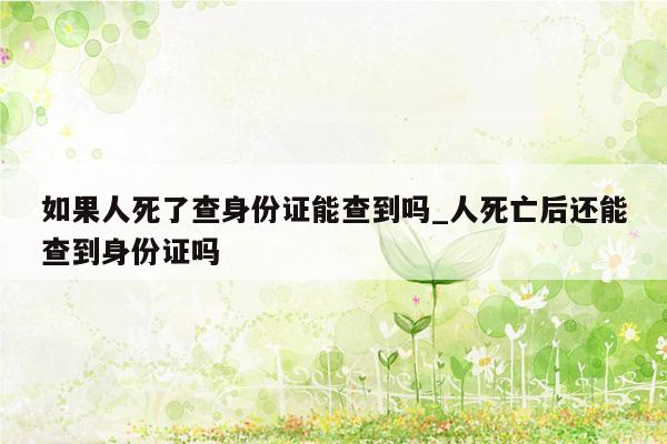 如果人死了查身份证能查到吗_人死亡后还能查到身份证吗