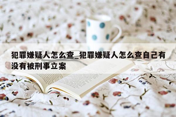 犯罪嫌疑人怎么查_犯罪嫌疑人怎么查自己有没有被刑事立案