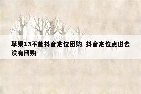 苹果13不能抖音定位团购_抖音定位点进去没有团购