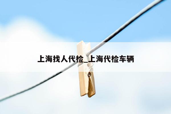 上海找人代检_上海代检车辆