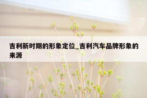 吉利新时期的形象定位_吉利汽车品牌形象的来源