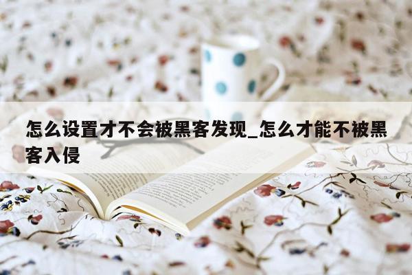 怎么设置才不会被黑客发现_怎么才能不被黑客入侵