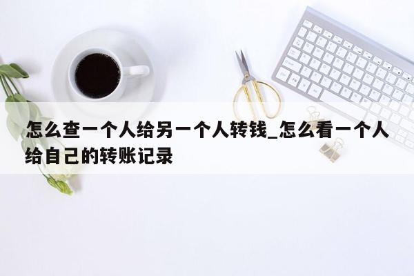 怎么查一个人给另一个人转钱_怎么看一个人给自己的转账记录