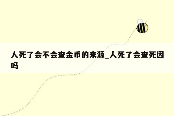 人死了会不会查金币的来源_人死了会查死因吗