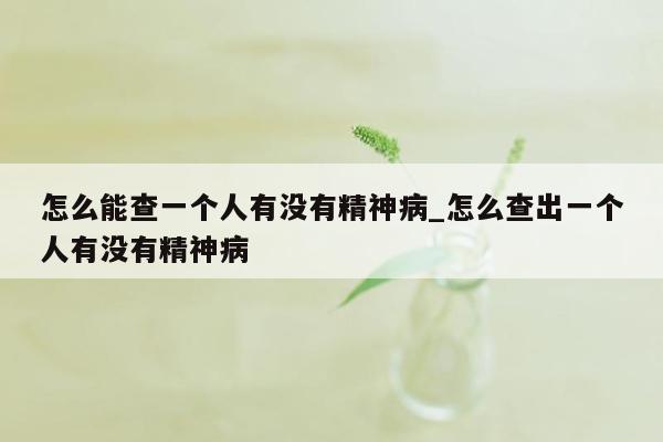 怎么能查一个人有没有精神病_怎么查出一个人有没有精神病