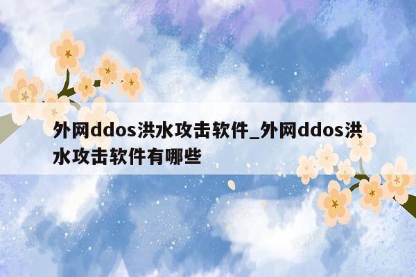外网ddos洪水攻击软件_外网ddos洪水攻击软件有哪些