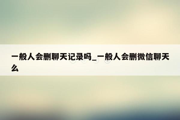 一般人会删聊天记录吗_一般人会删微信聊天么