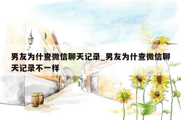 男友为什查微信聊天记录_男友为什查微信聊天记录不一样