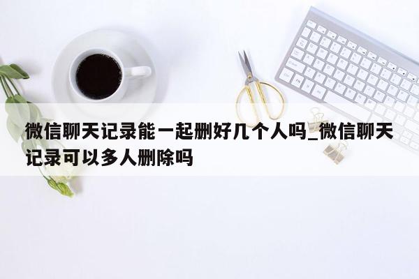 微信聊天记录能一起删好几个人吗_微信聊天记录可以多人删除吗