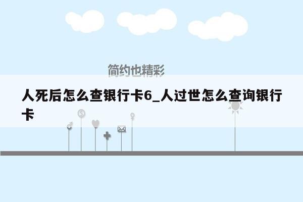 人死后怎么查银行卡6_人过世怎么查询银行卡