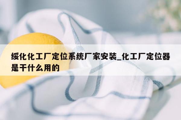 绥化化工厂定位系统厂家安装_化工厂定位器是干什么用的