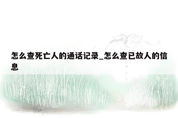 怎么查死亡人的通话记录_怎么查已故人的信息