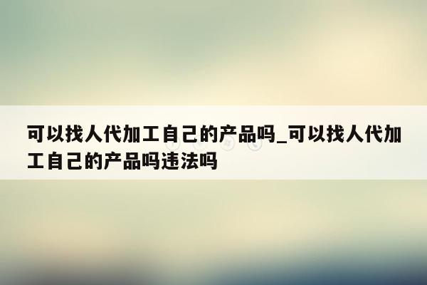 可以找人代加工自己的产品吗_可以找人代加工自己的产品吗违法吗