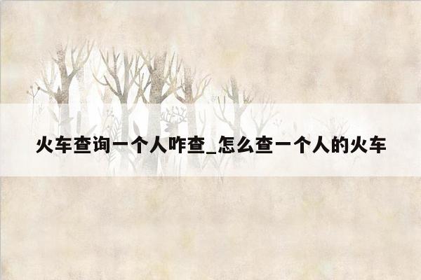 火车查询一个人咋查_怎么查一个人的火车