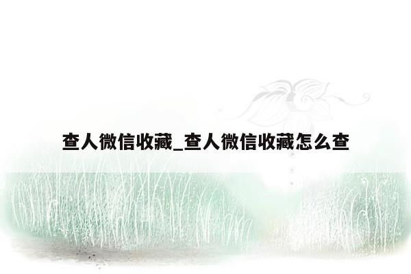 查人微信收藏_查人微信收藏怎么查
