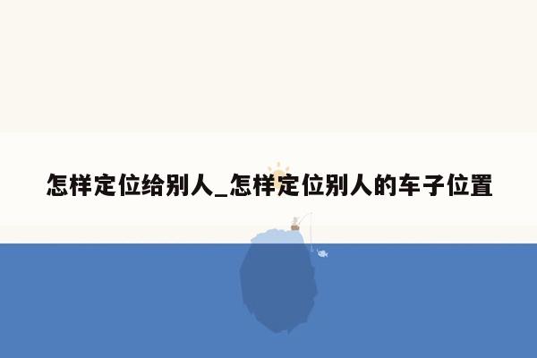 怎样定位给别人_怎样定位别人的车子位置