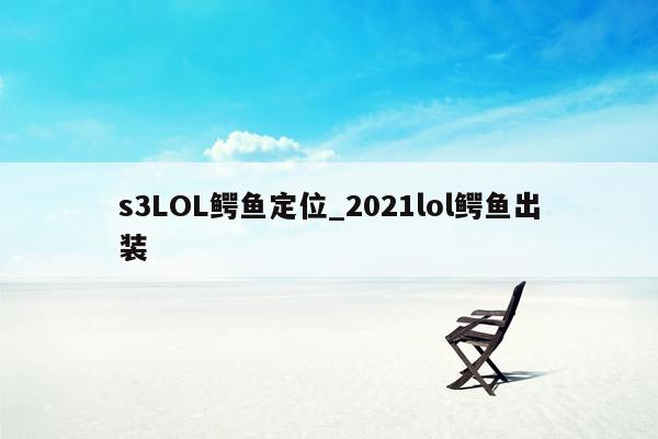 s3LOL鳄鱼定位_2021lol鳄鱼出装