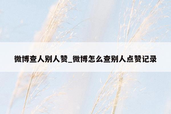 微博查人别人赞_微博怎么查别人点赞记录