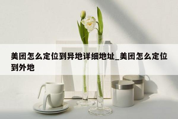美团怎么定位到异地详细地址_美团怎么定位到外地
