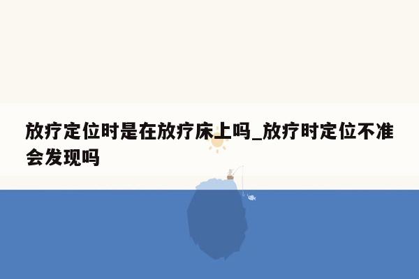 放疗定位时是在放疗床上吗_放疗时定位不准会发现吗