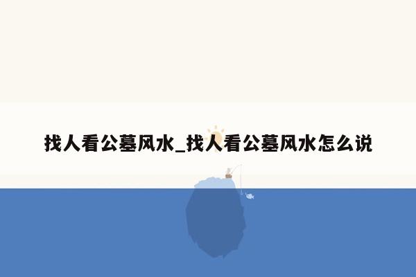 找人看公墓风水_找人看公墓风水怎么说