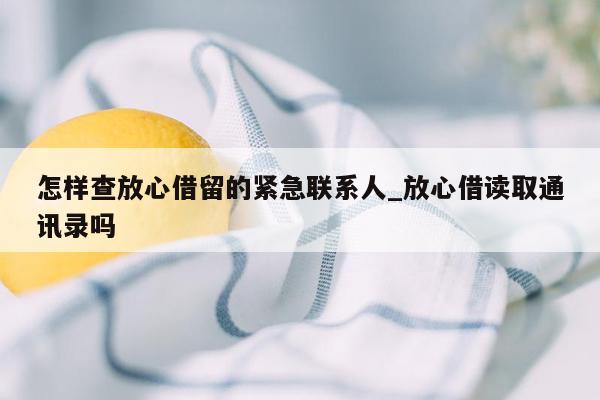 怎样查放心借留的紧急联系人_放心借读取通讯录吗