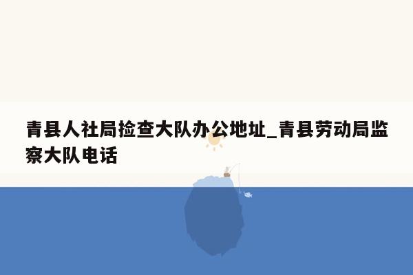 青县人社局捡查大队办公地址_青县劳动局监察大队电话