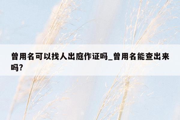 曾用名可以找人出庭作证吗_曾用名能查出来吗?