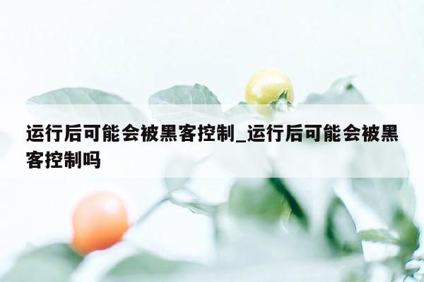 运行后可能会被黑客控制_运行后可能会被黑客控制吗