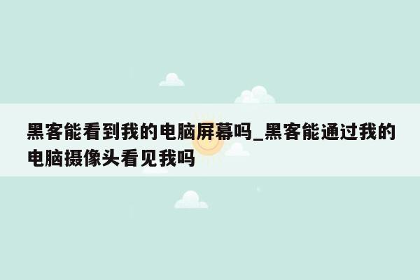 黑客能看到我的电脑屏幕吗_黑客能通过我的电脑摄像头看见我吗